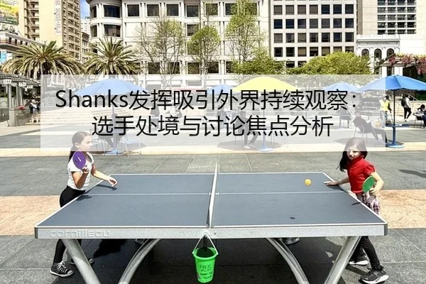 Shanks发挥吸引外界持续观察：选手处境与讨论焦点分析
